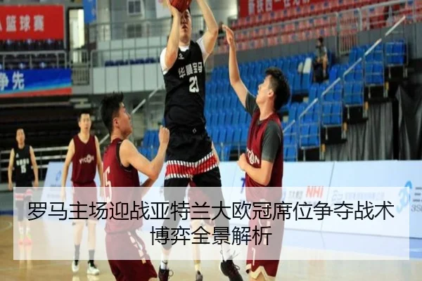 罗马主场迎战亚特兰大欧冠席位争夺战术博弈全景解析