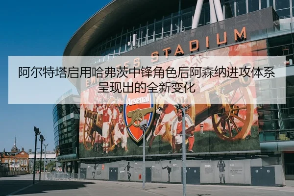 阿尔特塔启用哈弗茨中锋角色后阿森纳进攻体系呈现出的全新变化