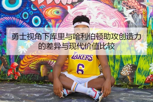 勇士视角下库里与哈利伯顿助攻创造力的差异与现代价值比较