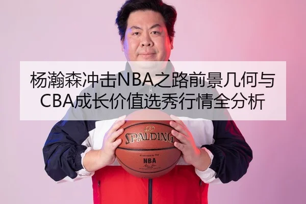 杨瀚森冲击NBA之路前景几何与CBA成长价值选秀行情全分析